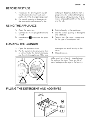 Page 13BEFORE FIRST USE
1.To activate the drain system, put 2 li-
tre of water in the main wash com-
partment of the detergent dispenser.
2.Put a small quantity of detergent in
the main wash compartment of thedetergent dispenser. Set and start a
programme for cotton at the highest
temperature without laundry. This re-
moves all possible dirt from the drum
and the tub.
USING THE APPLIANCE
1.Open the water tap.
2.Connect the mains plug to the mains
socket.
3.Press button 1 to activate the appli-
ance.
4.Put the...