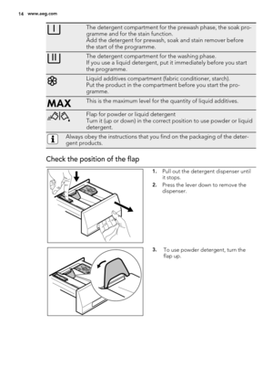 Page 14The detergent compartment for the prewash phase, the soak pro-
gramme and for the stain function.
Add the detergent for prewash, soak and stain remover before
the start of the programme.
The detergent compartment for the washing phase.
If you use a liquid detergent, put it immediately before you start
the programme.
Liquid additives compartment (fabric conditioner, starch).
Put the product in the compartment before you start the pro-
gramme.
This is the maximum level for the quantity of liquid...