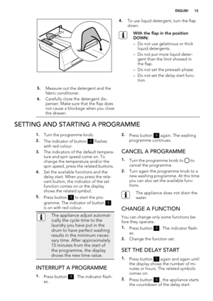 Page 154.To use liquid detergent, turn the flap
down.
With the flap in the position
DOWN:
– Do not use gelatinous or thick
liquid detergents.
– Do not put more liquid deter-
gent than the limit showed in
the flap.
– Do not set the prewash phase.
– Do not set the delay start func-
tion.
5.Measure out the detergent and the
fabric conditioner.
6.Carefully close the detergent dis-
penser. Make sure that the flap does
not cause a blockage when you close
the drawer. 
SETTING AND STARTING A PROGRAMME
1.Turn the...