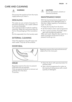 Page 19CARE AND CLEANING
WARNING!
Disconnect the appliance from the mains
supply before you clean it.
DESCALING
The water we use contains limescale. If it
becomes necessary, use a water softener
to remove limescales.
Use a special product made for washing
machines. Obey the instructions that you
find on the packaging of the manufactur-
er.
Do this separately from the laundry wash.
EXTERNAL CLEANING
Clean the appliance only with soap and
warm water. Fully dry all the surfaces.
CAUTION!
Do not use alcohol,...