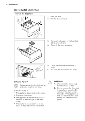 Page 20DETERGENT DISPENSER
To clean the dispenser:
1
21.Press the lever.
2.Pull the dispenser out.
3.Remove the top part of the liquid ad-
ditive compartment.
4.Clean all the parts with water.
5.Clean the dispenser recess with a
brush.
6.Put back the dispenser in the recess.
DRAIN PUMP
Regularly examine the drain pump
and make sure that it is clean.
Clean the pump if:
• The appliance does not drain the water.
• The drum cannot turn.
• The appliance makes an unusual noise
because of the blockage of the drain...