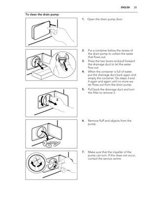 Page 21To clean the drain pump:
1.Open the drain pump door.
2.Put a container below the recess of
the drain pump to collect the water
that flows out.
3.Press the two levers and pull forward
the drainage duct to let the water
flow out.
4.When the container is full of water,
put the drainage duct back again and
empty the container. Do steps 3 and
4 again and again until no more wa-
ter flows out from the drain pump.
12
5.Pull back the drainage duct and turn
the filter to remove it.
6.Remove fluff and objects from...