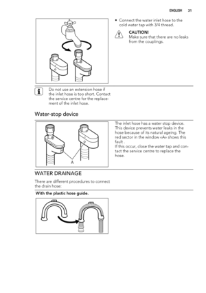 Page 31• Connect the water inlet hose to the
cold water tap with 3/4 thread.
CAUTION!
Make sure that there are no leaks
from the couplings.
Do not use an extension hose if
the inlet hose is too short. Contact
the service centre for the replace-
ment of the inlet hose.
Water-stop device
A
The inlet hose has a water stop device.
This device prevents water leaks in the
hose because of its natural ageing. The
red sector in the window «A» shows this
fault .
If this occur, close the water tap and con-
tact the...