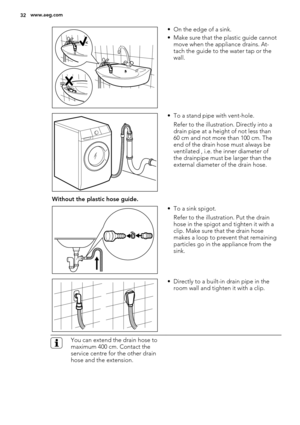 Page 32• On the edge of a sink.
• Make sure that the plastic guide cannot
move when the appliance drains. At-
tach the guide to the water tap or the
wall.
• To a stand pipe with vent-hole.
Refer to the illustration. Directly into a
drain pipe at a height of not less than
60 cm and not more than 100 cm. The
end of the drain hose must always be
ventilated , i.e. the inner diameter of
the drainpipe must be larger than the
external diameter of the drain hose.
Without the plastic hose guide.
• To a sink spigot....