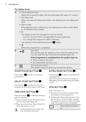 Page 8The display shows:
A• The programme time
When the programme starts, the time decreases with steps of 1 minute.
• The delay start
When you press the delay start button, the display shows the delay start
time.
•Alarm codes
If the appliance has a malfunction, the display shows alarm codes. Refer
to 'Troubleshooting' chapter.
•Err
The display shows this message for some seconds if:
– You set a function that is not applicable for the programme.
– You change the programme while it operates.
The...