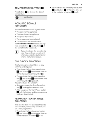 Page 9TEMPERATURE BUTTON 9
Press button 9 to change the default
temperature.
= cold water
ACOUSTIC SIGNALS
FUNCTION
You can hear the acoustic signals when:
• You activate the appliance.
• You deactivate the appliance.
• You press the buttons.
• The programme is completed.
• The appliance has a malfunction.
To deactivate/activate the acoustic sig-
nals, press button 
8 and button 9 at
the same time for 6 seconds.
If you deactivate the acoustic sig-
nals, they continue operate only
when you press the buttons...