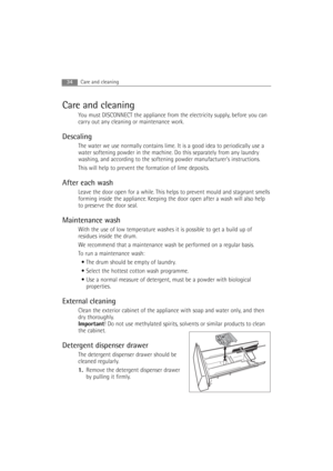 Page 34Care and cleaning
You must DISCONNECT the appliance from the electricity supply, before you can
carry out any cleaning or maintenance work.
Descaling
The water we use normally contains lime. It is a good idea to periodically use a
water softening powder in the machine. Do this separately from any laundry
washing, and according to the softening powder manufacturers instructions.
This will help to prevent the formation of lime deposits.
After each wash
Leave the door open for a while. This helps to prevent...