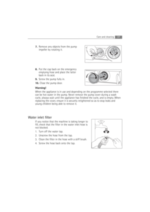 Page 3737Care and cleaning 
7.Remove any objects from the pump
impeller by rotating it.
8.Put the cap back on the emergency
emptying hose and place the latter
back in its seat.
9.Screw the pump fully in.
10. Close the pump door.
Warning!
When the appliance is in use and depending on the programme selected there
can be hot water in the pump. Never remove the pump cover during a wash
cycle, always wait until the appliance has finished the cycle, and is empty. When
replacing the cover, ensure it is securely...