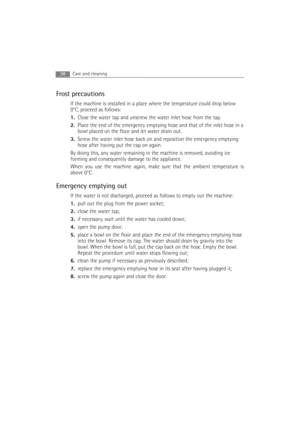 Page 38Frost precautions
If the machine is installed in a place where the temperature could drop below
0°C, proceed as follows:
1.Close the water tap and unscrew the water inlet hose from the tap.
2.Place the end of the emergency emptying hose and that of the inlet hose in a
bowl placed on the floor and let water drain out.
3.Screw the water inlet hose back on and reposition the emergency emptying
hose after having put the cap on again
.
By doing this, any water remaining in the machine is removed, avoiding...