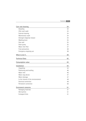 Page 5Care and cleaning 34
Descaling 34
After each wash 34
External cleaning 34
Maintenance wash 34
Detergent dispenser drawer 34
Washing drum 35
Door seal 35
Drain pump 35
Water inlet filter 37
Frost precautions 38
Emergency emptying out 38
What to do if... 39
Technical Data 42
Consumption value 43
Installation 44
Unpacking 44
Positioning and levelling 46
Water inlet 46
Water-stop device 47
Water drainage 47
In the interest of the environnement 49
Electrical connection 49
Permanent connection 50
Enviroment...