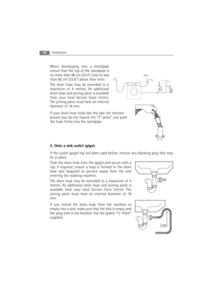 Page 48When discharging into a standpipe
ensure that the top of the standpipe is
no more than 90 cm (35.4) and no less
than 60 cm (23.6) above floor level.
The drain hose may be extended to a
maximum of 4 metres. An additional
drain hose and joining piece is available
from your local Service Force Centre.
The joining piece must have an internal
diameter of 18 mm.
If your drain hose looks like this (see the relevant
pcture) you do not require the “U” piece”. Just push
the hose firmly into the standpipe.
2. Onto...