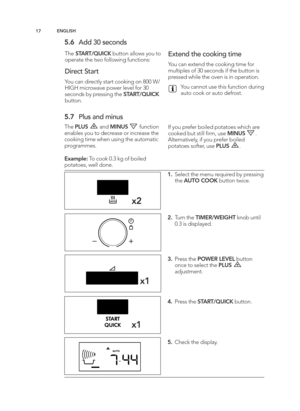 Page 17\b7EN GLIS H
\f.6 Add 3 0 s e co nd s
The STA RT/Q UIC K butto n a llo w s y o u t o
o p era te  t h e t w o f o llo w in g  f u nctio ns:
D ir e ct S ta rt
Y o u c a n  d ir e ctly  s ta rt c o okin g  o n 8 00 W /
HIG H m ic ro w ave  p ow er le ve l  f o r 3 0
se co nd s b y p re ssin g  t h e S TA RT/Q UIC K
butto n\b
E xte nd  t h e c o okin g  t im e
Yo u c a n  e xte nd  t h e c o okin g  t im e f o r
m ult ip le s o f 3 0 s e co nd s if  t h e b utto n is
p re sse d  w hile  t h e o ve n is  in...