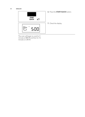 Page 19\b9EN GLIS H
x\b
6 .  P re ss t h e S TA RT/Q UIC K butto n\b
7 .  C heck t h e d is p la y\b
T he o ve n w ill  b eg in  t o  c o ok f o r 5
m in ute s a t 8 00 W  a n d  t h en f o r 1 6
m in ute s o n \f 40 W \b
AEG_EN240_CS_AF14_TINS-B101_Layout 1  10/03/2015  10:35  Page 19 