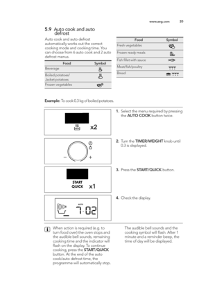 Page 2020
ww w.a e g .c o m
\f.9 Auto  c o ok a n d  a u to   
d efr o st
A uto  c o ok a n d  a u to  d efr o st
a u to m atic a lly  w ork s o ut t h e c o rre ct
co okin g  m od e a n d  c o okin g  t im e\b Y o u
ca n  c h o ose  f r o m  6  a u to  c o ok a n d  \f  a u to
d efr o st m enus\b
x 2
x\b
\b . Sele ct t h e m enu r e q uir e d  b y p re ssin g
th e A UTO  C O OK butto n t w ic e \b
2 . Tu rn  t h e T IM ER /W EIG HT kn o b  u ntil
0 \b3  is  d is p la ye d \b
3. Pre ss t h e S TA RT/Q UIC K b...