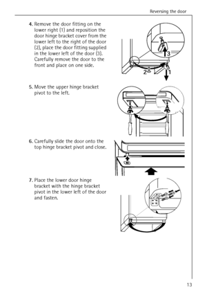 Page 13Reversing the door
818 22 90-00/013
4.Remove the door fitting on the 
lower right (1) and reposition the 
door hinge bracket cover from the 
lower left to the right of the door 
(2), place the door fitting supplied 
in the lower left of the door (3).
Carefully remove the door to the 
front and place on one side. 
5.Move the upper hinge bracket 
pivot to the left. 
6.Carefully slide the door onto the 
top hinge bracket pivot and close. 
7.Place the lower door hinge 
bracket with the hinge bracket 
pivot...