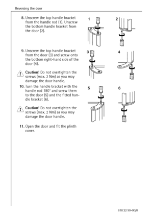 Page 14Reversing the door
14818 22 90-00/0
8.Unscrew the top handle bracket 
from the handle rod (1). Unscrew 
the bottom handle bracket from 
the door (2).
9.Unscrew the top handle bracket 
from the door (3) and screw onto 
the bottom right-hand side of the 
door (4).
1 Caution! Do not overtighten the 
screws (max. 2 Nm) as you may 
damage the door handle.
10.Turn the handle bracket with the 
handle rod 180° and screw them 
to the door (5) and the fitted han-
dle bracket (6). 
1 Caution! Do not overtighten the...