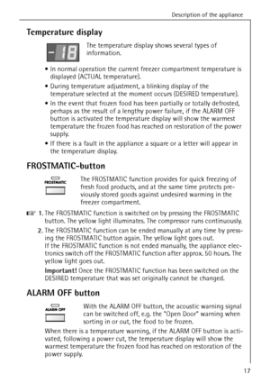 Page 17Description of the appliance
818 22 90-00/017
Temperature display
The temperature display shows several types of 
information.
 In normal operation the current freezer compartment temperature is 
displayed (ACTUAL temperature). 
 During temperature adjustment, a blinking display of the 
temperature selected at the moment occurs (DESIRED temperature). 
 In the event that frozen food has been partially or totally defrosted, 
perhaps as the result of a lengthy power failure, if the ALARM OFF 
button is...