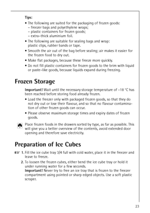 Page 23818 22 90-00/023
Tips:
 The following are suited for the packaging of frozen goods:
– freezer bags and polyethylene wraps;
– plastic containers for frozen goods;
– extra–thick aluminium foil.
 The following are suitable for sealing bags and wrap:
plastic clips, rubber bands or tape.
 Smooth the air out of the bag before sealing; air makes it easier for 
the frozen food to dry out.
 Make flat packages, because these freeze more quickly.
 Do not fill plastic containers for frozen goods to the brim...