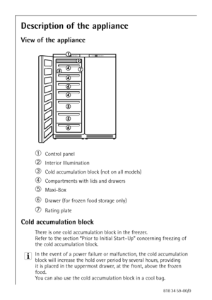 Page 1212818 34 59-00/0
Description of the appliance
View of the appliance
áControl panel
àInterior Illumination 
âCold accumulation block (not on all models)
äCompartments with lids and drawers 
ãMaxi-Box
åDrawer (for frozen food storage only) 
çRating plate
Cold accumulation block
There is one cold accumulation block in the freezer.
Refer to the section “Prior to Initial Start–Up” concerning freezing of 
the cold accumulation block.
3 In the event of a power failure or malfunction, the cold accumulation...