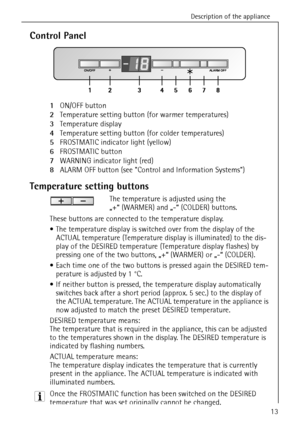 Page 13Description of the appliance
818 34 59-00/013
Control Panel
1ON/OFF button
2Temperature setting button (for warmer temperatures)
3Temperature display
4Temperature setting button (for colder temperatures)
5FROSTMATIC indicator light (yellow)
6FROSTMATIC button
7WARNING indicator light (red)
8ALARM OFF button (see Control and Information Systems) 
Temperature setting buttons
The temperature is adjusted using the 
„+“ (WARMER) and „-“ (COLDER) buttons.
These buttons are connected to the temperature...