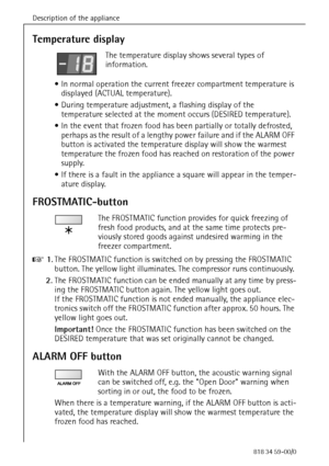 Page 14Description of the appliance
14818 34 59-00/0
Temperature display
The temperature display shows several types of 
information.
 In normal operation the current freezer compartment temperature is 
displayed (ACTUAL temperature). 
 During temperature adjustment, a flashing display of the 
temperature selected at the moment occurs (DESIRED temperature). 
 In the event that frozen food has been partially or totally defrosted, 
perhaps as the result of a lengthy power failure and if the ALARM OFF 
button...