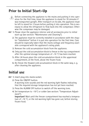 Page 15818 34 59-00/015
Prior to Initial Start–Up
1 Before connecting the appliance to the mains and putting it into oper-
ation for the first time, leave the appliance to stand for 30 minutes if 
was transported upright. After transport on its side, the appliance must 
be left to stand for 2 hours before putting it into operation. This is nec-
essary to allow the refrigerant to flow back into the compressor. Other-
wise the compressor may be damaged.
0 1.Please clean the appliance interior and all accessories...