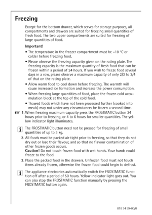 Page 2020818 34 59-00/0
Freezing
Except for the bottom drawer, which serves for storage purposes, all 
compartments and drawers are suited for freezing small quantities of 
fresh food. The two upper compartments are suited for freezing of 
large quantities of food.
Important! 
 The temperature in the freezer compartment must be –18 °C or 
colder before freezing food.
 Please observe the freezing capacity given on the rating plate. The 
freezing capacity is the maximum quantity of fresh food that can be...