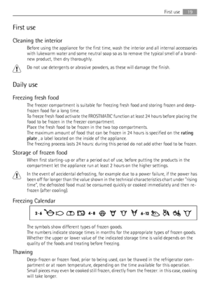 Page 19First use
Cleaning the interior
Before using the appliance for the first time, wash the interior and all internal accessories
with lukewarm water and some neutral soap so as to remove the typical smell of a brand-
new product, then dry thoroughly.
Do not use detergents or abrasive powders, as these will damage the finish.
Daily use
Freezing fresh food
The freezer compartment is suitable for freezing fresh food and storing frozen and deep-
frozen food for a long time.
To freeze fresh food activate the...