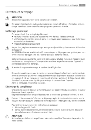 Page 35Entretien et nettoyage
ATTENTION
débrancher lappareil avant toute opération dentretien.
Cet appareil contient des hydrocarbures dans son circuit réfrigérant : lentretien et la re-
charge ne doivent donc être effectués que par du personnel autorisé.
Nettoyage périodique
Cet appareil doit être nettoyé régulièrement :
• nettoyez lintérieur et tous les accessoires avec de leau tiède savonneuse.
• vérifiez régulièrement les joints de porte et nettoyez-les en les essuyant pour éviter toute
accumulation de...