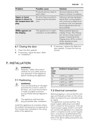 Page 11ProblemPossible causeSolution
 Products are too near to
each other.Store products so that
there is cold air circulation.
Upper or lower
square is shown in
the temperature dis-
play.An error has occurred in
measuring the tempera-
ture.Call your service represen-
tative (the cooling system
will continue to keep food
products cold, but temper-
ature adjustment will not
be possible).
dEMo appears on
the Display.The appliance is in dem-
onstration mode (dEMo).Keep pressed approxi-
mately 10 sec. the OK but-...