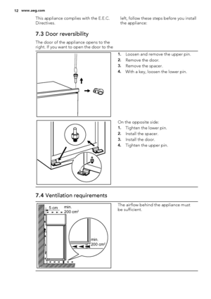 Page 12This appliance complies with the E.E.C.
Directives.
7.3 Door reversibility
The door of the appliance opens to the
right. If you want to open the door to theleft, follow these steps before you install
the appliance:
1.Loosen and remove the upper pin.
2.Remove the door.
3.Remove the spacer.
4.With a key, loosen the lower pin.
On the opposite side:
1.Tighten the lower pin.
2.Install the spacer.
3.Install the door.
4.Tighten the upper pin.
7.4 Ventilation requirements
5 cmmin.
200 cm2
min.
200 cm2
The...