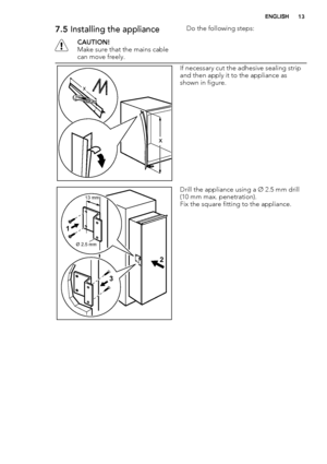 Page 137.5 Installing the appliance
CAUTION!
Make sure that the mains cable
can move freely.Do the following steps:
x
x
If necessary cut the adhesive sealing strip
and then apply it to the appliance as
shown in figure.
Ø 2.5 mm
13 mm
1
32
Drill the appliance using a Ø 2.5 mm drill
(10 mm max. penetration).
Fix the square fitting to the appliance.
ENGLISH13
 