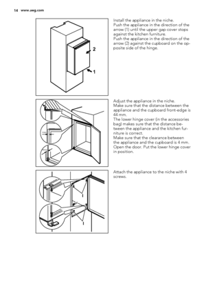 Page 141 2
Install the appliance in the niche.
Push the appliance in the direction of the
arrow (1) until the upper gap cover stops
against the kitchen furniture.
Push the appliance in the direction of the
arrow (2) against the cupboard on the op-
posite side of the hinge.
44mm
4mm
Adjust the appliance in the niche.
Make sure that the distance between the
appliance and the cupboard front-edge is
44 mm.
The lower hinge cover (in the accessories
bag) makes sure that the distance be-
tween the appliance and the...