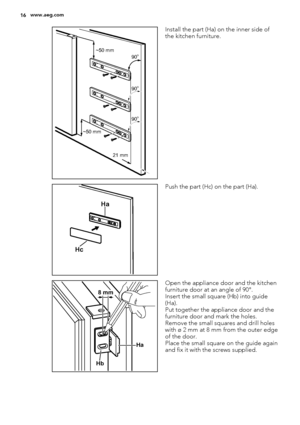 Page 1621 mm ~50 mm~50 mm
90
o
90o
90o
Install the part (Ha) on the inner side of
the kitchen furniture.
Ha
Hc
Push the part (Hc) on the part (Ha).
Ha
Hb
8 mm
Open the appliance door and the kitchen
furniture door at an angle of 90°.
Insert the small square (Hb) into guide
(Ha).
Put together the appliance door and the
furniture door and mark the holes.
Remove the small squares and drill holes
with ø 2 mm at 8 mm from the outer edge
of the door.
Place the small square on the guide again
and fix it with the...