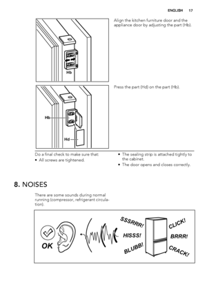 Page 17Hb
Align the kitchen furniture door and the
appliance door by adjusting the part (Hb).
Hb
Hd
Press the part (Hd) on the part (Hb).
Do a final check to make sure that:
• All screws are tightened.• The sealing strip is attached tightly to
the cabinet.
• The door opens and closes correctly.
8. NOISES
There are some sounds during normal
running (compressor, refrigerant circula-
tion).
BRRR!HISSS!
CLICK!
BLUBB!
CRACK!
SSSRR
R!
OK
ENGLISH17
 