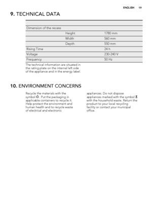 Page 199. TECHNICAL DATA
   
Dimension of the recess  
 Height1780 mm
 Width560 mm
 Depth550 mm
Rising Time 24 h
Voltage 230-240 V
Frequency 50 Hz
The technical information are situated in
the rating plate on the internal left side
of the appliance and in the energy label.
10. ENVIRONMENT CONCERNS
Recycle the materials with the
symbol  . Put the packaging in
applicable containers to recycle it.
Help protect the environment and
human health and to recycle waste
of electrical and electronicappliances. Do not...