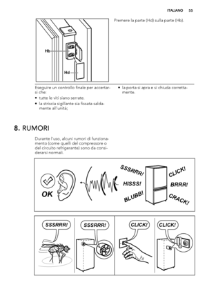 Page 55Hb
Hd
Premere la parte (Hd) sulla parte (Hb).
Eseguire un controllo finale per accertar-
si che:
• tutte le viti siano serrate.
• la striscia sigillante sia fissata salda-
mente all'unità;• la porta si apra e si chiuda corretta-
mente.
8. RUMORI
Durante l'uso, alcuni rumori di funziona-
mento (come quelli del compressore o
del circuito refrigerante) sono da consi-
derarsi normali.
BRRR!HISSS!
CLICK!
BLUBB!
CRACK!
SSSRR
R!
OK
CLICK!CLICK!SSSRRR!SSSRRR!
ITALIANO55
 