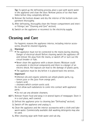 Page 1717
Tip:To speed up the defrosting process, place a pan with warm water
in the appliance and close the door. Remove pieces of ice that have
fallen before they completely defrost.
4.Remove the bottom drawer and dry the interior of the bottom com-
partment thoroughly.
5.After defrosting, thoroughly clean the freezer compartment and interi-
or fittings ( see Cleaning and Care section).
6.Switch on the appliance or reconnect to the electricity supply.
Cleaning and Care
For hygienic reasons the appliance...