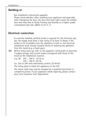 Page 88Installation
Electrical connection
A correctly installed, earthed socket is required for the electrical sup-
ply. The supply must have a fuse rating of at least 10 Amps. If the
socket is not accessible once the appliance is built in, the electrical
installation must include suitable means of isolating the appliance
from the mains (e.g. a fused spur).
Before initial start-up, refer to the appliance rating plate to ascertain
if supply voltage and current values correspond with those of the
mains at the...