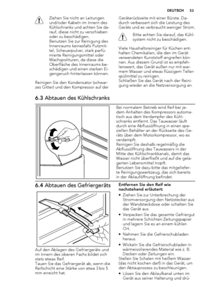 Page 53Ziehen Sie nicht an Leitungen
und/oder Kabeln im Innern des
Kühlschranks und achten Sie da-
rauf, diese nicht zu verschieben
oder zu beschädigen.
Benutzen Sie zur Reinigung des
Innenraums keinesfalls Putzmit-
tel, Scheuerpulver, stark parfü-
mierte Reinigungsmittel oder
Wachspolituren, da diese die
Oberfläche des Innenraums be-
schädigen und einen starken Ei-
gengeruch hinterlassen können.
Reinigen Sie den Kondensator (schwar-
zes Gitter) und den Kompressor auf derGeräterückseite mit einer Bürste. Da-...