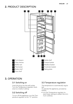 Page 272. PRODUCT DESCRIPTION
356741
891011
2
1Fruit drawers
2Glass shelves
3Bottle rack
4Thermostat
5Butter shelf
6Door shelf
7Bottle shelf
8Freezer basket
9Maxibox basket
10Frostmatic basket
11Rating plate
3. OPERATION
3.1 Switching on
Insert the plug into the wall socket.
Turn the Temperature regulator clock-
wise to a medium setting.
3.2 Switching off
To turn off the appliance, turn the Tem-
perature regulator to the "O" position.
3.3 Temperature regulation
The temperature is automatically regula-...