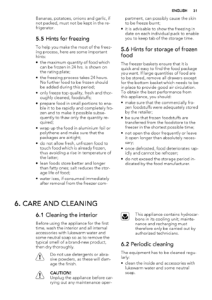 Page 31Bananas, potatoes, onions and garlic, if
not packed, must not be kept in the re-
frigerator.
5.5 Hints for freezing
To help you make the most of the freez-
ing process, here are some important
hints:
• the maximum quantity of food which
can be frozen in 24 hrs. is shown on
the rating plate;
• the freezing process takes 24 hours.
No further food to be frozen should
be added during this period;
• only freeze top quality, fresh and thor-
oughly cleaned, foodstuffs;
• prepare food in small portions to ena-...