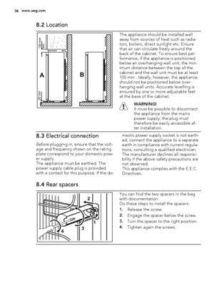 Page 368.2 Location
AB
100 mm
min 20 mm
The appliance should be installed well
away from sources of heat such as radia-
tors, boilers, direct sunlight etc. Ensure
that air can circulate freely around the
back of the cabinet. To ensure best per-
formance, if the appliance is positioned
below an overhanging wall unit, the min-
imum distance between the top of the
cabinet and the wall unit must be at least
100 mm . Ideally, however, the appliance
should not be positioned below over-
hanging wall units. Accurate...