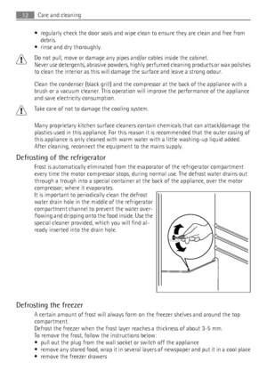 Page 12• regularly check the door seals and wipe clean to ensure they are clean and free from
debris.
• rinse and dry thoroughly.
Do not pull, move or damage any pipes and/or cables inside the cabinet.
Never use detergents, abrasive powders, highly perfumed cleaning products or wax polishes
to clean the interior as this will damage the surface and leave a strong odour.
Clean the condenser (black grill) and the compressor at the back of the appliance with a
brush or a vacuum cleaner. This operation will improve...