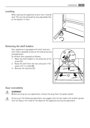 Page 17Levelling
When placing the appliance ensure that it stands
level. This can be achieved by two adjustable feet
at the bottom in front.
Removing the shelf holders
Your appliance is equipped with shelf retainers
that make it possible to secure the shelves during
transportation.
To remove them proceed as follows:
1. Move the shelf holders in the direction of the
arrow (A).
2. Raise the shelf from the rear and push it for-
ward until it is freed (B).
3. Remove the retainers (C).
Door reversibility
WARNING!...