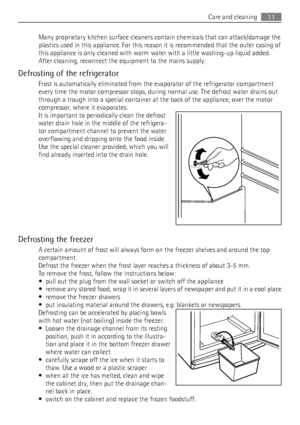 Page 11Many proprietary kitchen surface cleaners contain chemicals that can attack/damage the
plastics used in this appliance. For this reason it is recommended that the outer casing of
this appliance is only cleaned with warm water with a little washing-up liquid added.
After cleaning, reconnect the equipment to the mains supply.
Defrosting of the refrigerator
Frost is automatically eliminated from the evaporator of the refrigerator compartment
every time the motor compressor stops, during normal use. The...