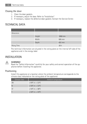 Page 14Closing the door
1. Clean the door gaskets.
2. If necessary, adjust the door. Refer to Installation.
3. If necessary, replace the defective door gaskets. Contact the Service Center.
TECHNICAL DATA
   
Dimension  
 Height1850 mm
 Width595 mm
 Depth632 mm
Rising Time 20 h
The technical information are situated in the rating plate on the internal left side of the
appliance and in the energy label.
INSTALLATION
WARNING!
Read the Safety Information carefully for your safety and correct operation of the ap-...