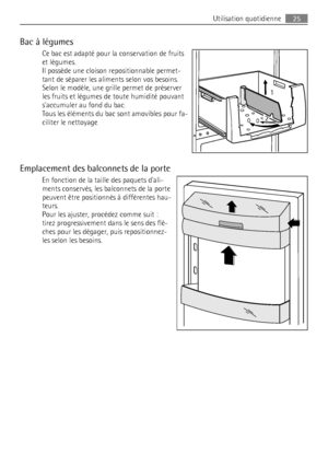 Page 25Bac à légumes
Ce bac est adapté pour la conservation de fruits
et légumes.
Il possède une cloison repositionnable permet-
tant de séparer les aliments selon vos besoins.
Selon le modèle, une grille permet de préserver
les fruits et légumes de toute humidité pouvant
saccumuler au fond du bac.
Tous les éléments du bac sont amovibles pour fa-
ciliter le nettoyage
Emplacement des balconnets de la porte
En fonction de la taille des paquets dali-
ments conservés, les balconnets de la porte
peuvent être...