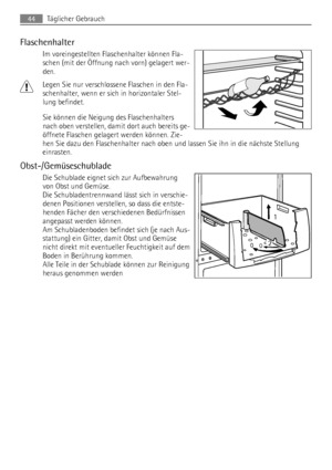 Page 44Flaschenhalter
Im voreingestellten Flaschenhalter können Fla-
schen (mit der Öffnung nach vorn) gelagert wer-
den.
Legen Sie nur verschlossene Flaschen in den Fla-
schenhalter, wenn er sich in horizontaler Stel-
lung befindet.
Sie können die Neigung des Flaschenhalters
nach oben verstellen, damit dort auch bereits ge-
öffnete Flaschen gelagert werden können. Zie-
hen Sie dazu den Flaschenhalter nach oben und lassen Sie ihn in die nächste Stellung
einrasten.
Obst-/Gemüseschublade
Die Schublade eignet sich...