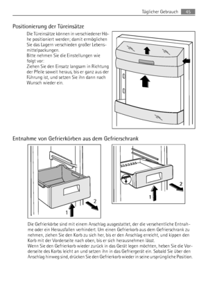 Page 45Positionierung der Türeinsätze
Die Türeinsätze können in verschiedener Hö-
he positioniert werden; damit ermöglichen
Sie das Lagern verschieden großer Lebens-
mittelpackungen.
Bitte nehmen Sie die Einstellungen wie
folgt vor:
Ziehen Sie den Einsatz langsam in Richtung
der Pfeile soweit heraus, bis er ganz aus der
Führung ist, und setzen Sie ihn dann nach
Wunsch wieder ein.
Entnahme von Gefrierkörben aus dem Gefrierschrank
12
2
1
Die Gefrierkörbe sind mit einem Anschlag ausgestattet, der die...